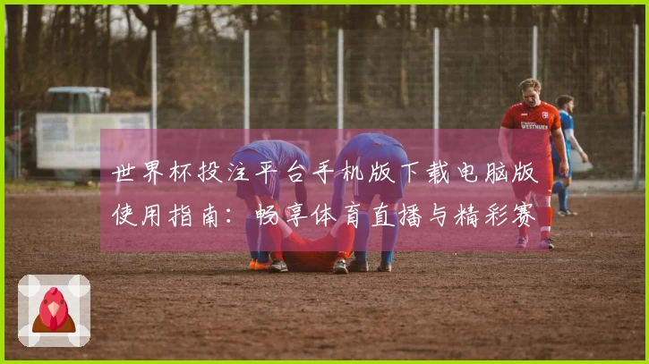 世界杯投注平台手机版下载电脑版使用指南：畅享体育直播与精彩赛事体验