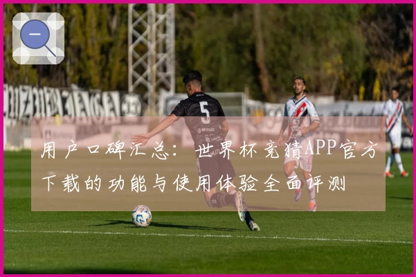 用户口碑汇总：世界杯竞猜APP官方下载的功能与使用体验全面评测